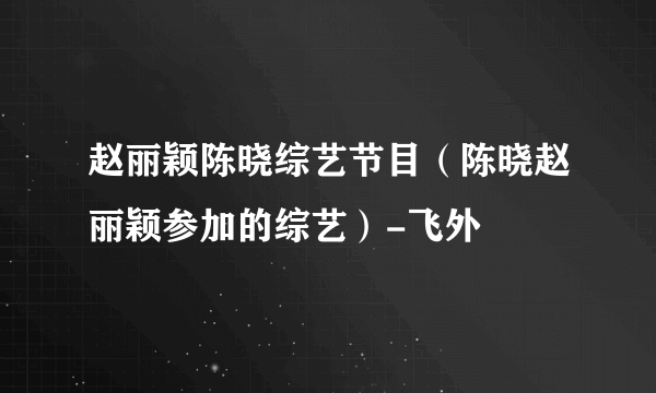 赵丽颖陈晓综艺节目（陈晓赵丽颖参加的综艺）-飞外
