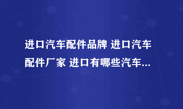 进口汽车配件品牌 进口汽车配件厂家 进口有哪些汽车配件品牌【品牌库】