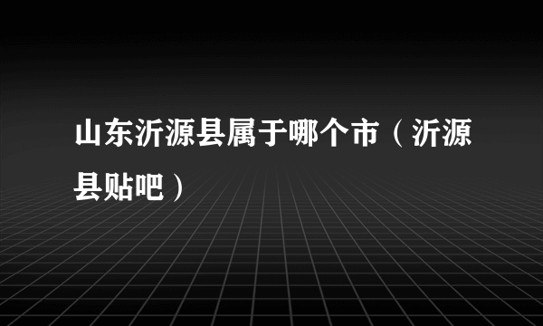 山东沂源县属于哪个市（沂源县贴吧）