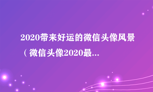2020带来好运的微信头像风景（微信头像2020最新带来好运的风景）