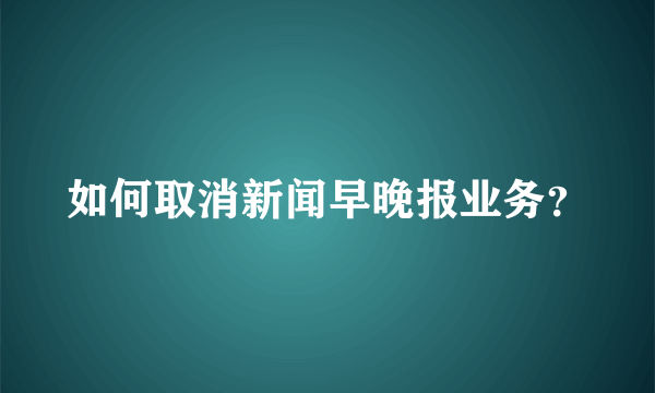 如何取消新闻早晚报业务？