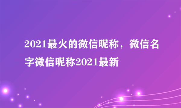 2021最火的微信昵称，微信名字微信昵称2021最新