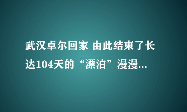 武汉卓尔回家 由此结束了长达104天的“漂泊”漫漫3个多月的归家路充满艰辛