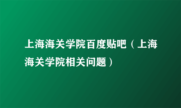 上海海关学院百度贴吧（上海海关学院相关问题）