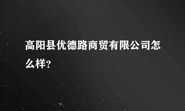 高阳县优德路商贸有限公司怎么样？
