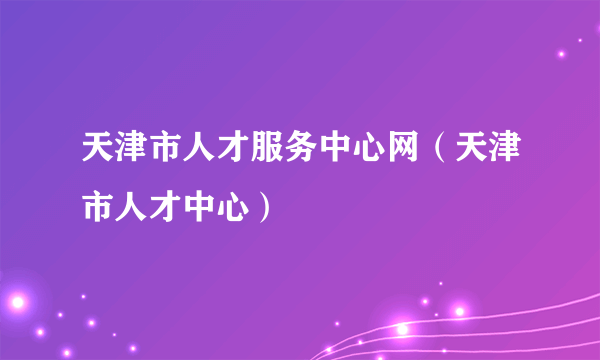 天津市人才服务中心网（天津市人才中心）
