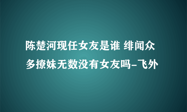 陈楚河现任女友是谁 绯闻众多撩妹无数没有女友吗-飞外