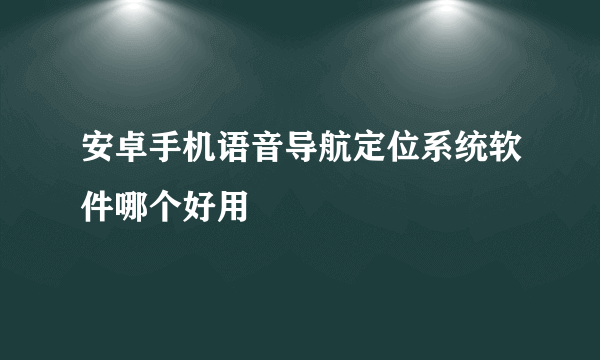 安卓手机语音导航定位系统软件哪个好用