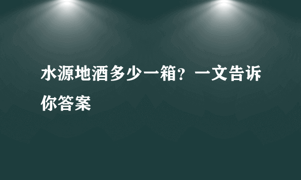 水源地酒多少一箱？一文告诉你答案