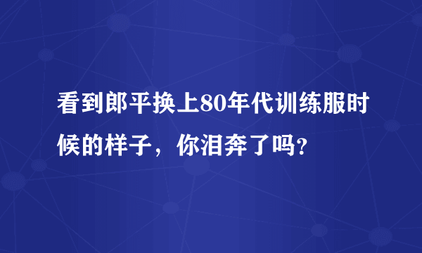 看到郎平换上80年代训练服时候的样子，你泪奔了吗？