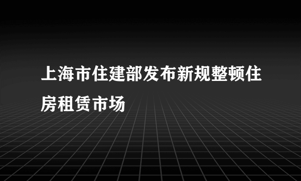 上海市住建部发布新规整顿住房租赁市场