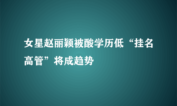 女星赵丽颖被酸学历低“挂名高管”将成趋势