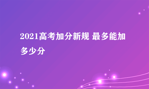 2021高考加分新规 最多能加多少分