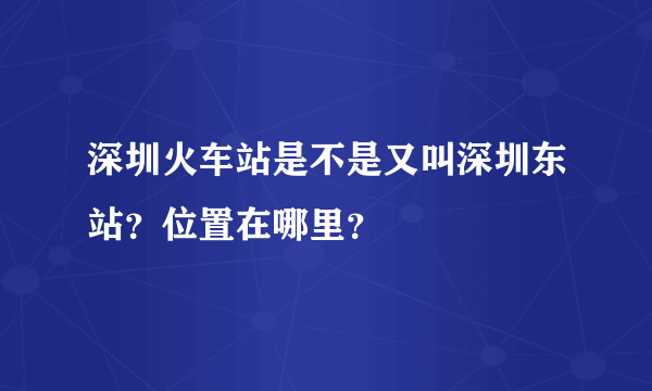 深圳火车站是不是又叫深圳东站？位置在哪里？