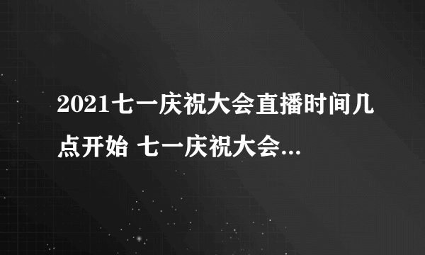 2021七一庆祝大会直播时间几点开始 七一庆祝大会什么时候结束