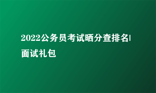 2022公务员考试晒分查排名|面试礼包