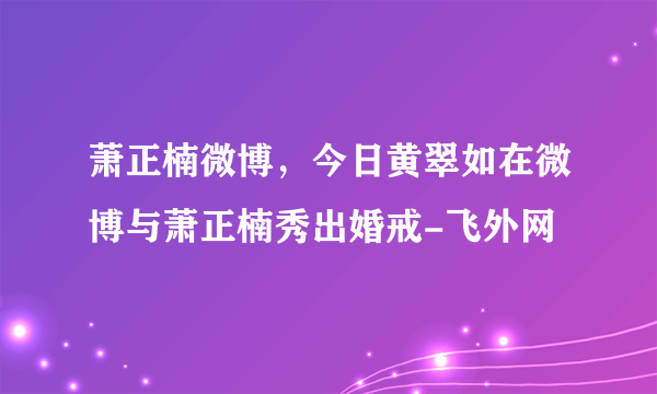 萧正楠微博，今日黄翠如在微博与萧正楠秀出婚戒-飞外网