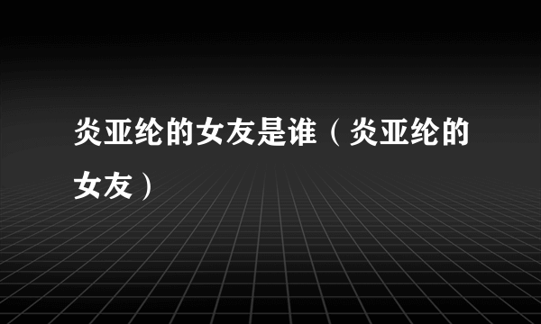 炎亚纶的女友是谁（炎亚纶的女友）