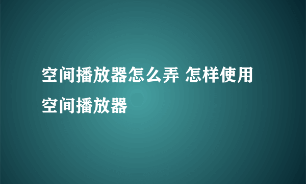 空间播放器怎么弄 怎样使用空间播放器
