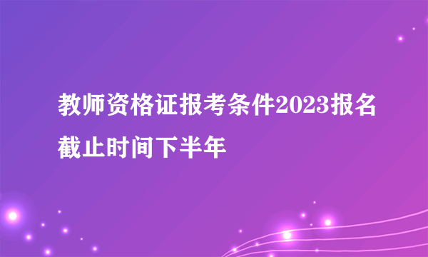 教师资格证报考条件2023报名截止时间下半年