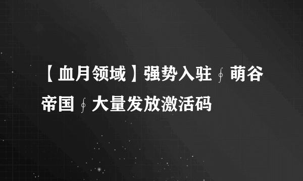【血月领域】强势入驻∮萌谷帝国∮大量发放激活码