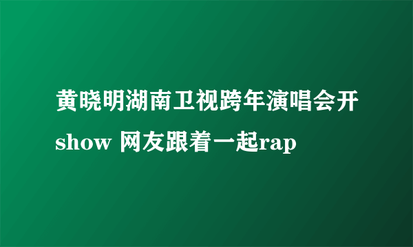 黄晓明湖南卫视跨年演唱会开show 网友跟着一起rap