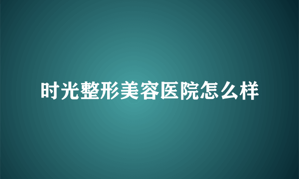 时光整形美容医院怎么样