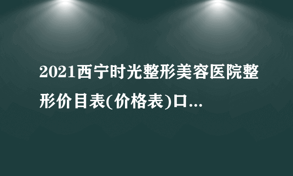 2021西宁时光整形美容医院整形价目表(价格表)口碑怎么样_正规吗_地址