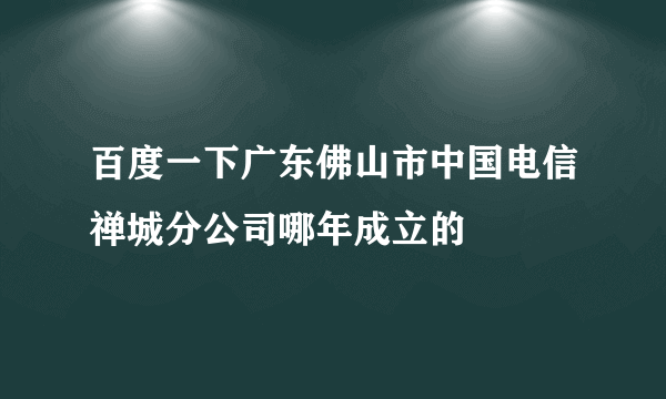 百度一下广东佛山市中国电信禅城分公司哪年成立的