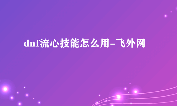 dnf流心技能怎么用-飞外网
