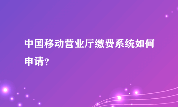 中国移动营业厅缴费系统如何申请？