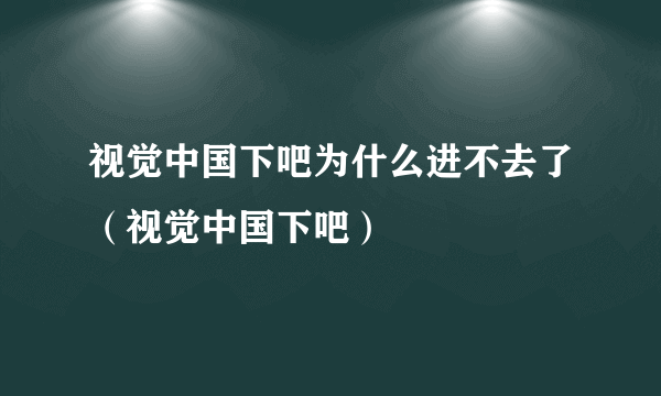 视觉中国下吧为什么进不去了（视觉中国下吧）