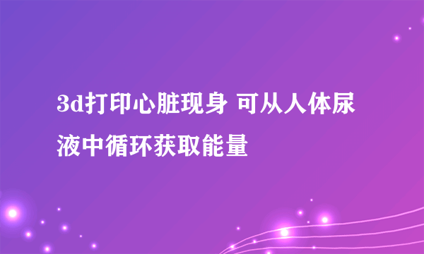 3d打印心脏现身 可从人体尿液中循环获取能量