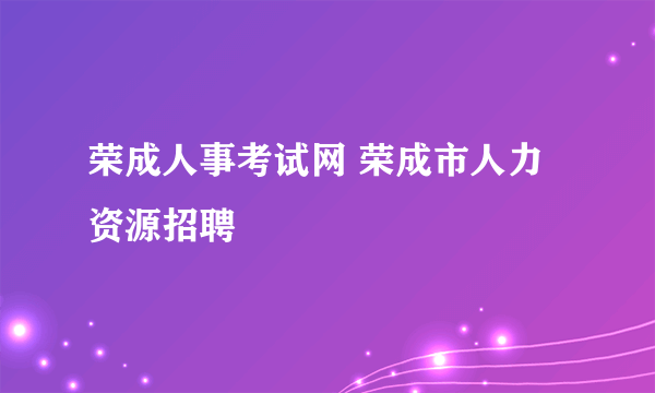 荣成人事考试网 荣成市人力资源招聘