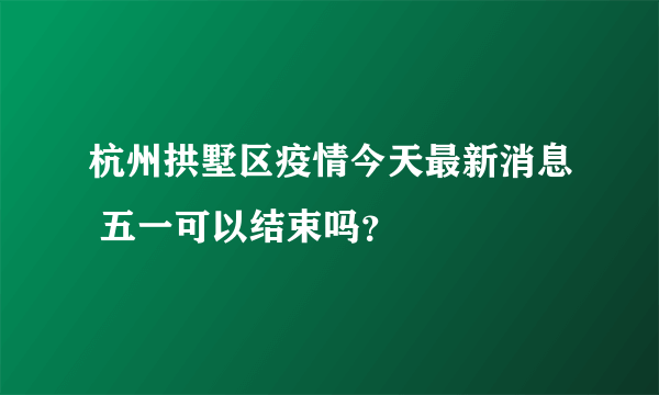 杭州拱墅区疫情今天最新消息 五一可以结束吗？