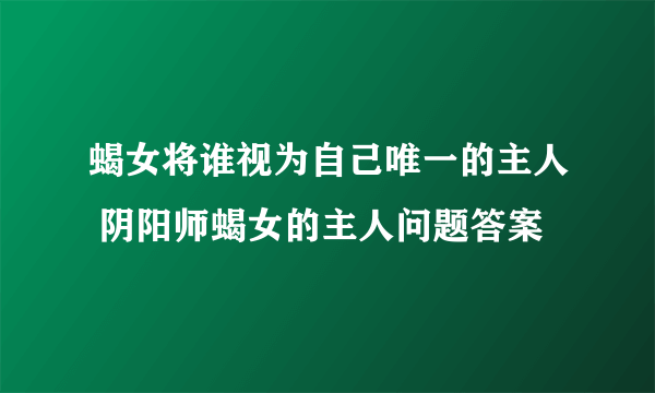 蝎女将谁视为自己唯一的主人 阴阳师蝎女的主人问题答案
