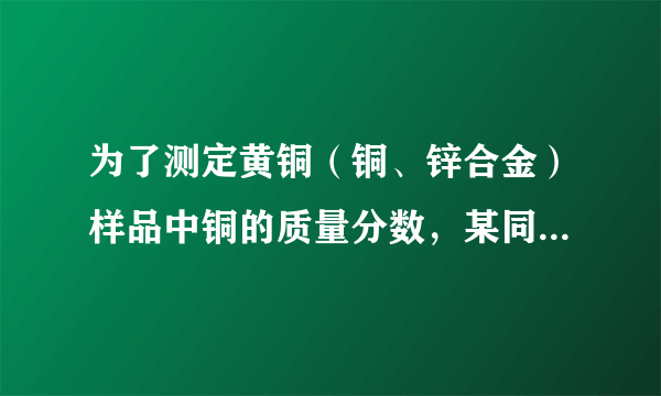 为了测定黄铜（铜、锌合金）样品中铜的质量分数，某同学称取一定质量的黄铜样品，粉碎后放入烧杯中，逐滴加入稀硫酸至不再产生气泡为止，记录反应前后物质的质量，如下表，试计算（忽略气体放出时带走的水蒸气质量）：
